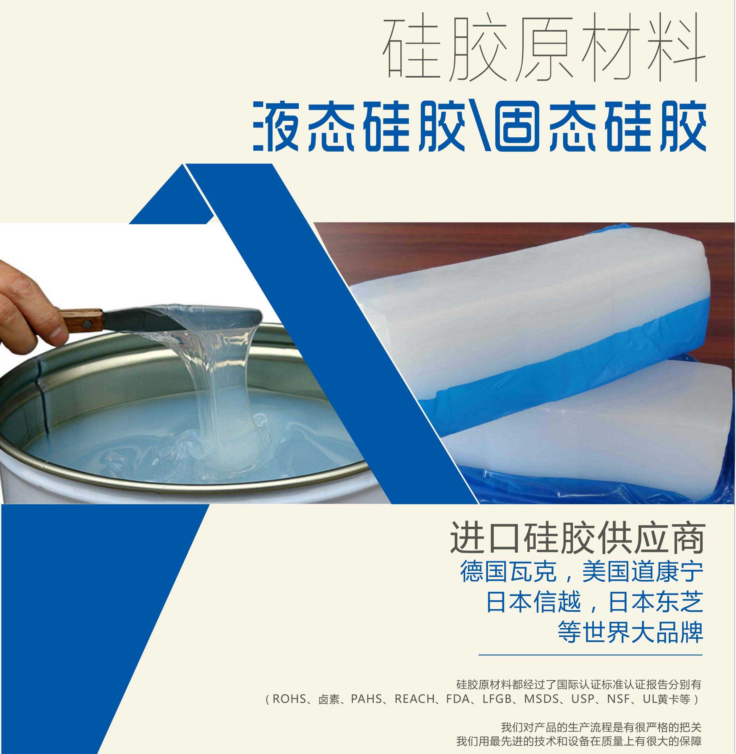 硅膠原材料按物理性質(zhì)來(lái)分可以分成固體硅膠和液體硅膠    我們的供貨渠道都是進(jìn)口硅膠供應(yīng)商。    如：德國(guó)瓦克，美國(guó)道康寧，日本信越，日本東芝等世界大品牌。    我們的硅膠原材料都經(jīng)過(guò)了國(guó)際認(rèn)證標(biāo)準(zhǔn)，認(rèn)證報(bào)告分別有（ROHS、鹵素、PAHS、REACH、FDA、LFGB、MSDS、USP、NSF、UL黃卡等）。    我們對(duì)產(chǎn)品的生產(chǎn)流程是有很嚴(yán)格的把關(guān)，我們用最先進(jìn)的技術(shù)和設(shè)備在質(zhì)量上有很大的保障