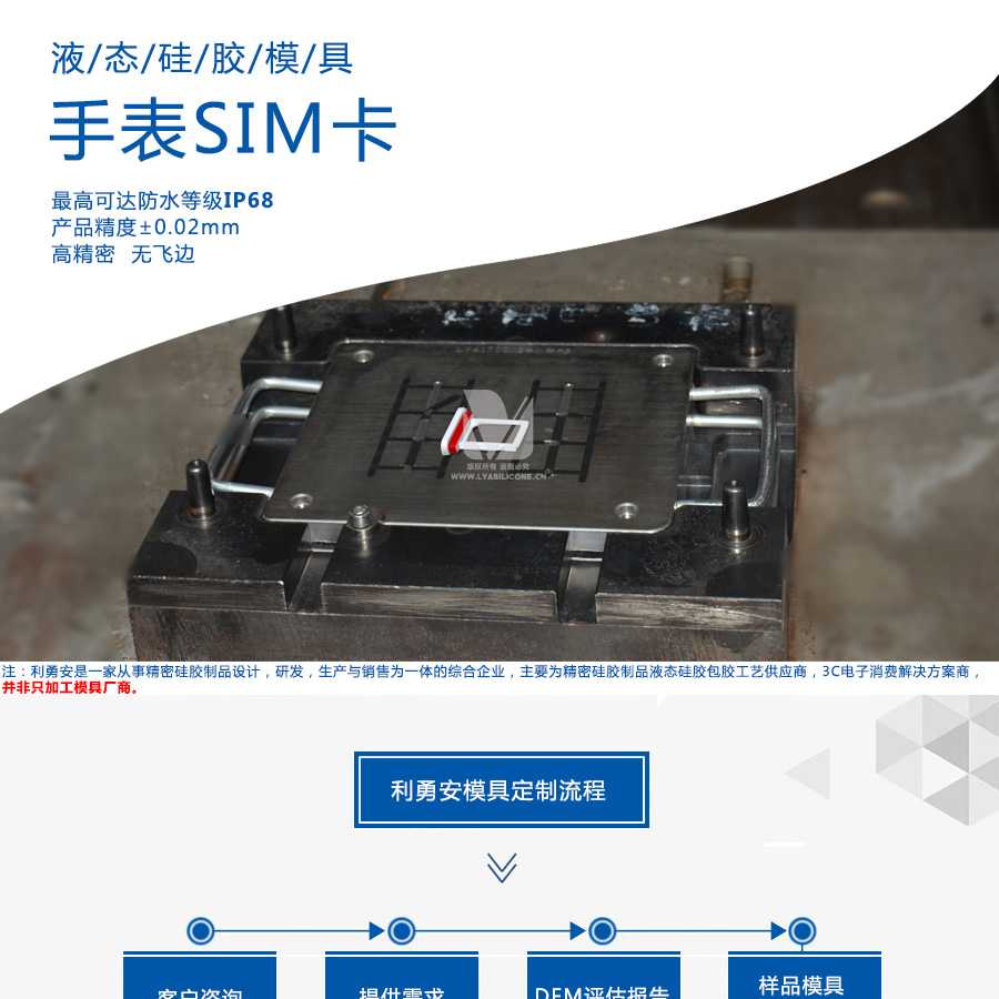 液態(tài)硅膠模具/手表SIM卡/最高可達防水等級IP68/產(chǎn)品精度+-0.02mm/高精密/無飛邊/利勇安是一家從事精密硅膠制品設(shè)計，研發(fā)，生產(chǎn)與銷售為一體的綜合企業(yè)，主要為精密硅膠制品液態(tài)硅膠包膠工藝供應(yīng)商，3C電子消費解決方案商